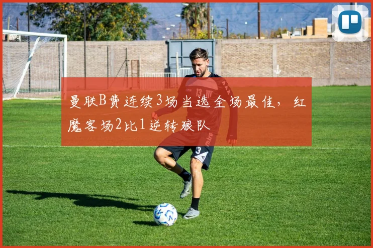 曼联B费连续3场当选全场最佳,红魔客场2比1逆转狼队