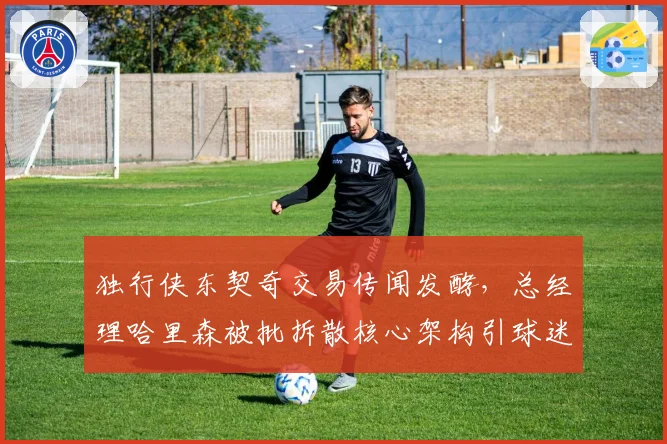 独行侠东契奇交易传闻发酵，总经理哈里森被批拆散核心架构引球迷愤怒