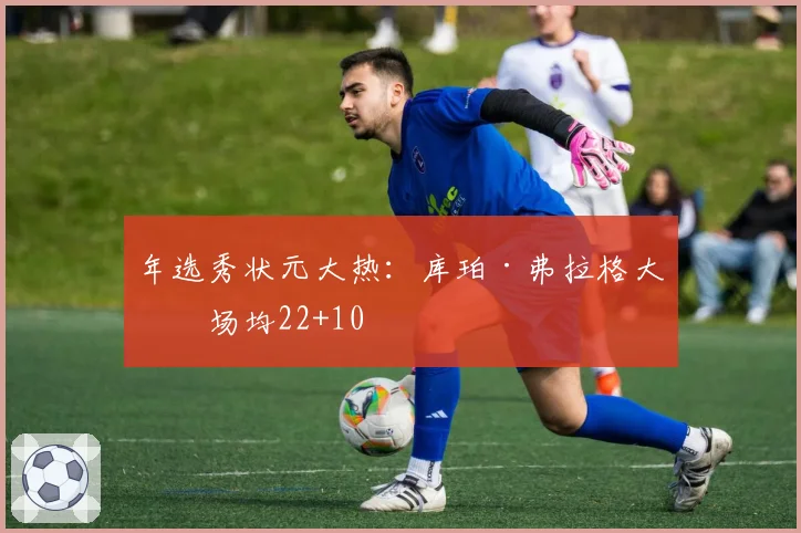 年选秀状元大热：库珀·弗拉格大学场均22+10