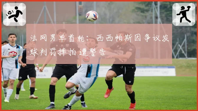 法网男单首轮：西西帕斯因争议发球判罚摔拍 遭警告