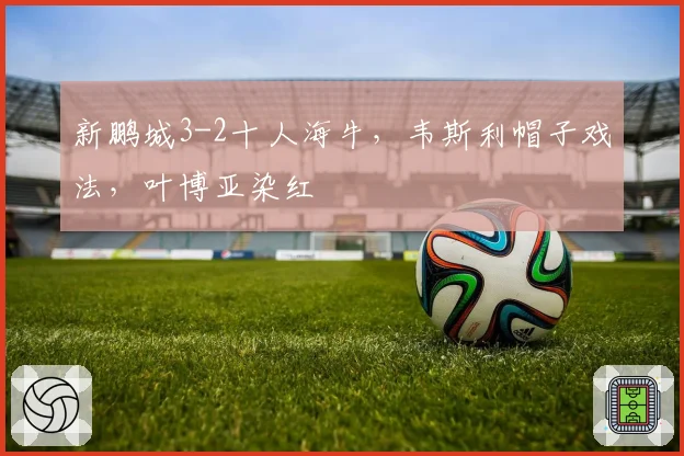 新鹏城3-2十人海牛，韦斯利帽子戏法，叶博亚染红