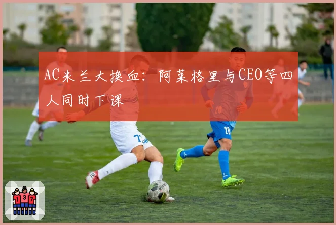 AC米兰大换血:阿莱格里与CEO等四人同时下课