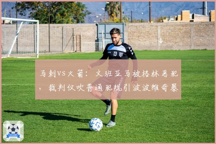 马刺vs火箭:文班亚马被格林恶犯,裁判仅吹普通犯规引波波维奇暴怒