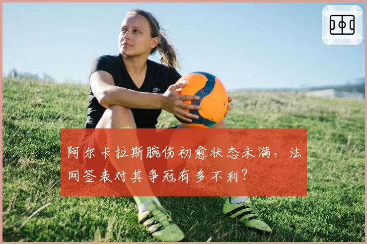 阿尔卡拉斯腕伤初愈状态未满，法网签表对其争冠有多不利？