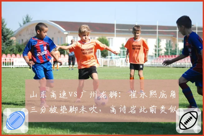 山东高速vs广州龙狮：崔永熙底角三分被垫脚未吹，高诗岩此前类似动作遭录像回放追罚